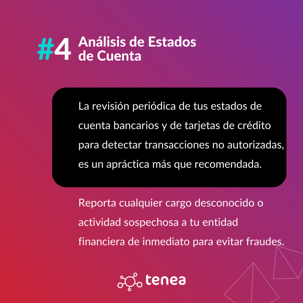 La revisión periódica de tus estados de cuenta bancarios y de tarjetas de crédito para detectar transacciones no autorizadas, es un apráctica más que recomendada. Reporta cualquier cargo desconocido o actividad sospechosa a tu entidad financiera de inmediato para evitar fraudes.