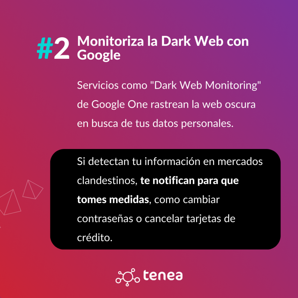 Servicios como "Dark Web Monitoring" de Google One rastrean la web oscura en busca de tus datos personales. Si detectan tu información en mercados clandestinos, te notifican para que tomes medidas, como cambiar contraseñas o cancelar tarjetas de crédito.